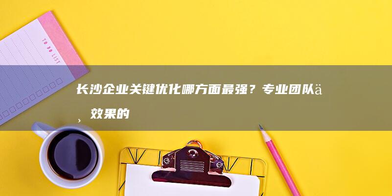 长沙企业关键优化哪方面最强？专业团队与效果的全面评估