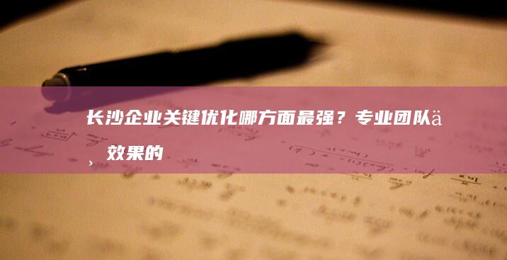 长沙企业关键优化哪方面最强？专业团队与效果的全面评估